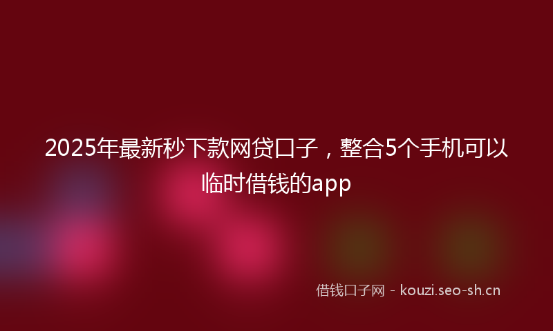 2025年最新秒下款网贷口子，整合5个手机可以临时借钱的app