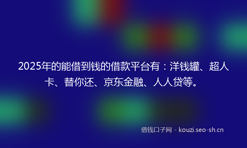 2025年的能借到钱的借款平台有：洋钱罐、超人卡、替你还、京东金融、人人贷等。