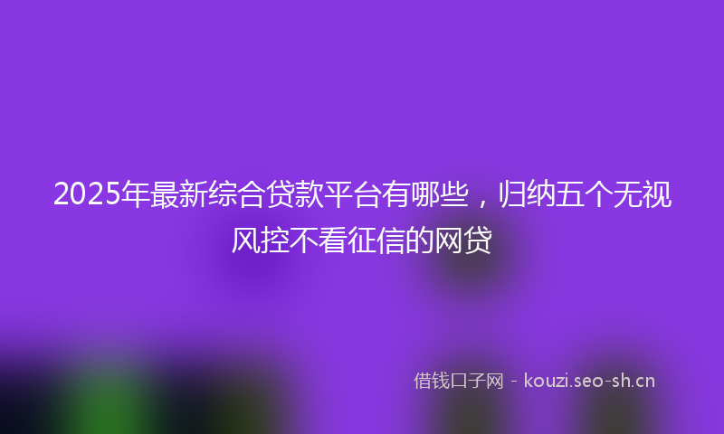 2025年最新综合贷款平台有哪些，归纳五个无视风控不看征信的网贷