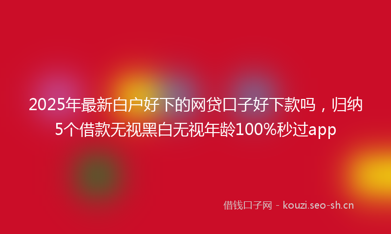 2025年最新白户好下的网贷口子好下款吗，归纳5个借款无视黑白无视年龄100%秒过app