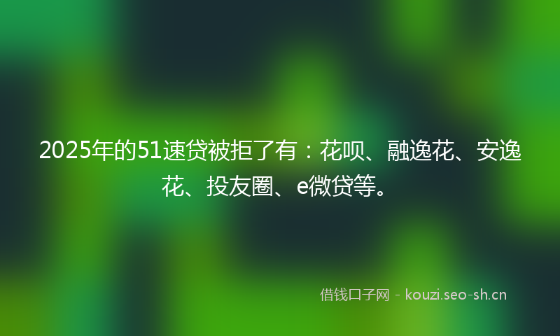 2025年的51速贷被拒了有：花呗、融逸花、安逸花、投友圈、e微贷等。