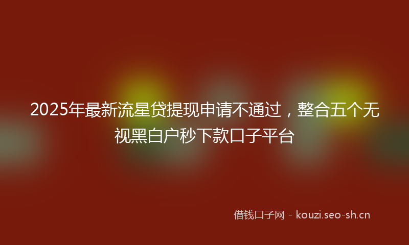 2025年最新流星贷提现申请不通过，整合五个无视黑白户秒下款口子平台