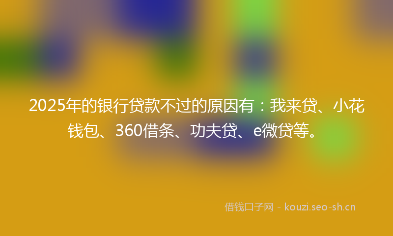 2025年的银行贷款不过的原因有：我来贷、小花钱包、360借条、功夫贷、e微贷等。