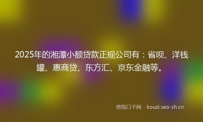 2025年的湘潭小额贷款正规公司有：省呗、洋钱罐、惠商贷、东方汇、京东金融等。