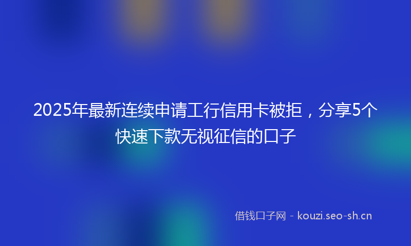 2025年最新连续申请工行信用卡被拒，分享5个快速下款无视征信的口子