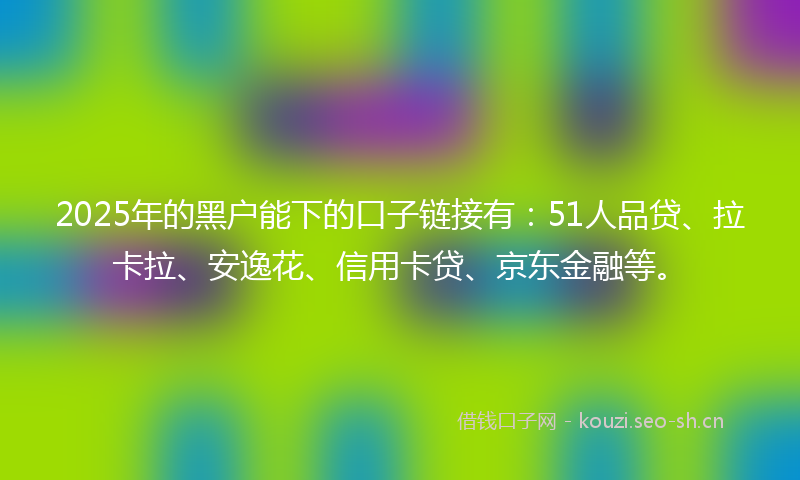 2025年的黑户能下的口子链接有：51人品贷、拉卡拉、安逸花、信用卡贷、京东金融等。
