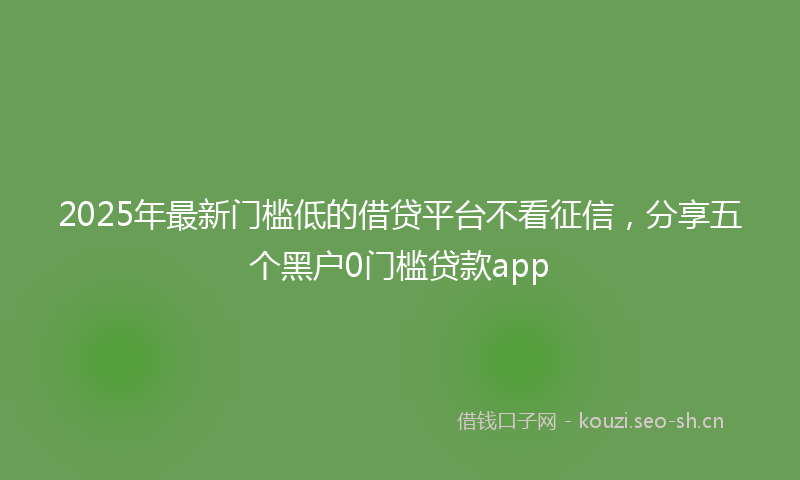 2025年最新门槛低的借贷平台不看征信，分享五个黑户0门槛贷款app
