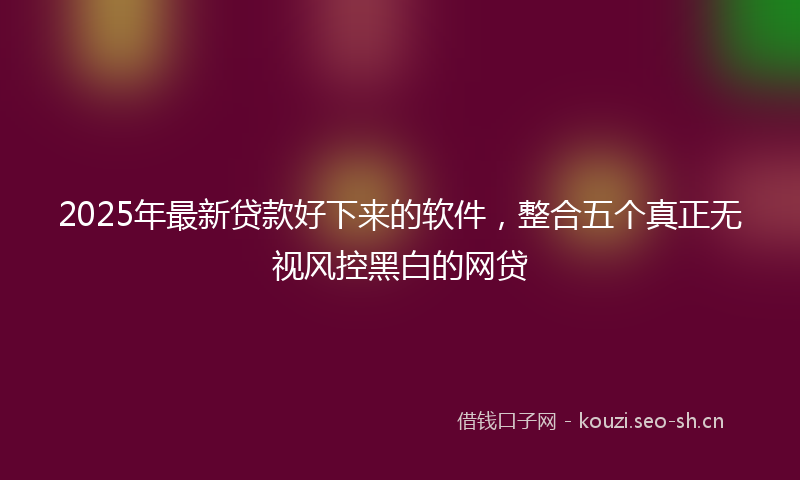 2025年最新贷款好下来的软件，整合五个真正无视风控黑白的网贷