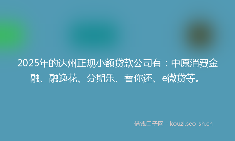 2025年的达州正规小额贷款公司有：中原消费金融、融逸花、分期乐、替你还、e微贷等。