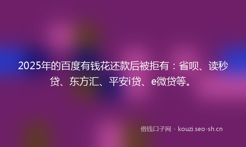 2025年的百度有钱花还款后被拒有：省呗、读秒贷、东方汇、平安i贷、e微贷等。