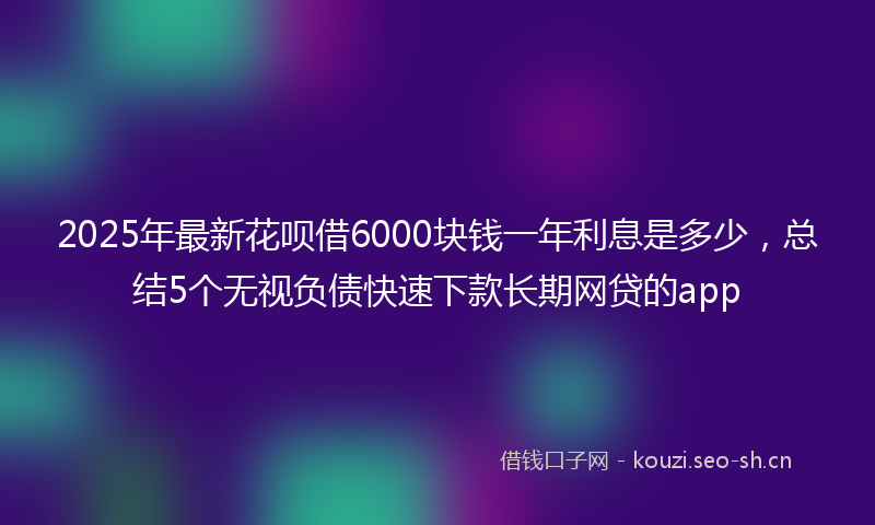 2025年最新花呗借6000块钱一年利息是多少，总结5个无视负债快速下款长期网贷的app