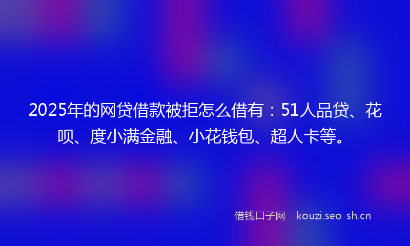 2025年的网贷借款被拒怎么借有：51人品贷、花呗、度小满金融、小花钱包、超人卡等。