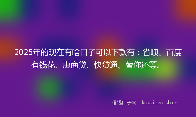 2025年的现在有啥口子可以下款有：省呗、百度有钱花、惠商贷、快贷通、替你还等。
