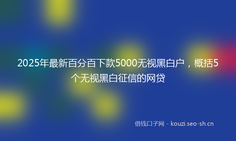 2025年最新百分百下款5000无视黑白户，概括5个无视黑白征信的网贷