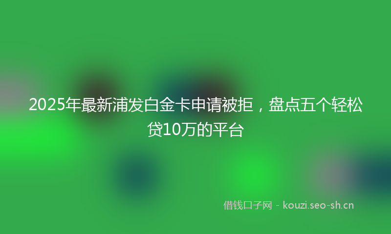 2025年最新浦发白金卡申请被拒，盘点五个轻松贷10万的平台