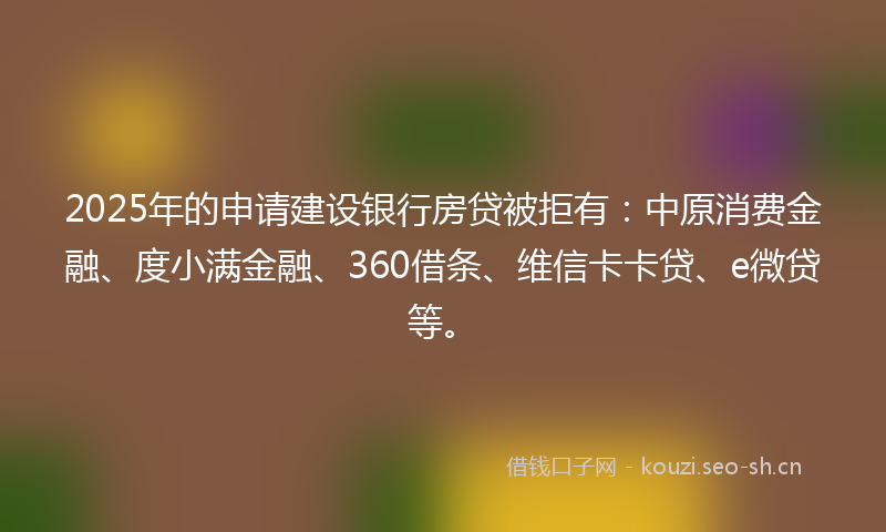 2025年的申请建设银行房贷被拒有：中原消费金融、度小满金融、360借条、维信卡卡贷、e微贷等。