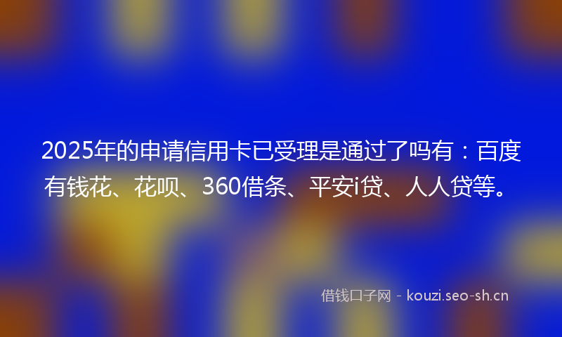 2025年的申请信用卡已受理是通过了吗有：百度有钱花、花呗、360借条、平安i贷、人人贷等。