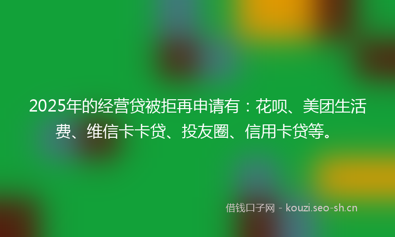 2025年的经营贷被拒再申请有：花呗、美团生活费、维信卡卡贷、投友圈、信用卡贷等。