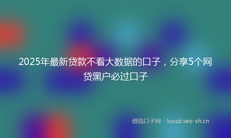 2025年最新贷款不看大数据的口子，分享5个网贷黑户必过口子