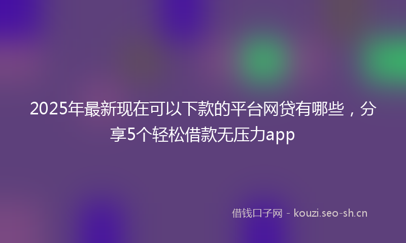 2025年最新现在可以下款的平台网贷有哪些，分享5个轻松借款无压力app