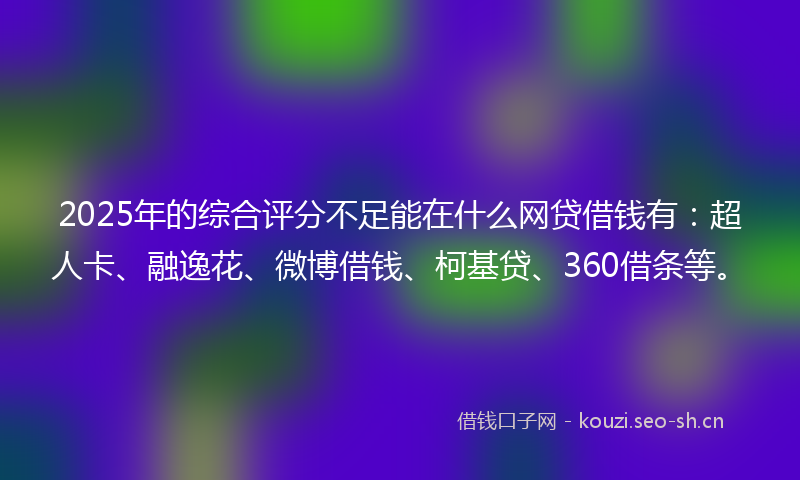 2025年的综合评分不足能在什么网贷借钱有：超人卡、融逸花、微博借钱、柯基贷、360借条等。