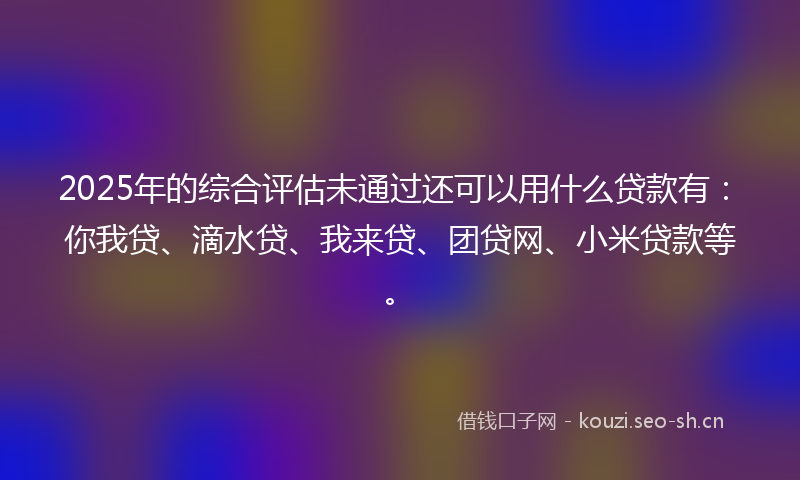 2025年的综合评估未通过还可以用什么贷款有：你我贷、滴水贷、我来贷、团贷网、小米贷款等。