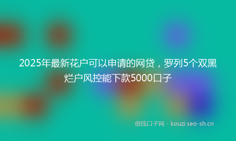 2025年最新花户可以申请的网贷，罗列5个双黑烂户风控能下款5000口子