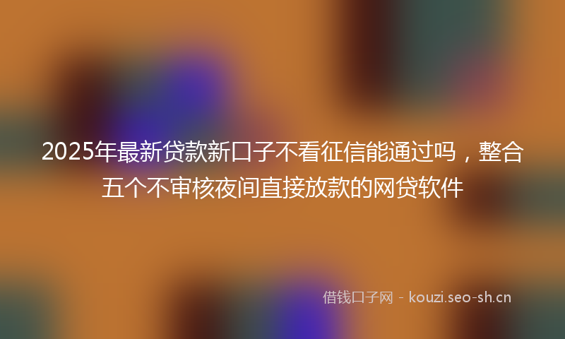 2025年最新贷款新口子不看征信能通过吗，整合五个不审核夜间直接放款的网贷软件