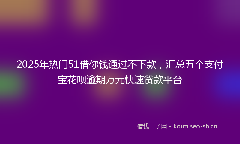 2025年热门51借你钱通过不下款，汇总五个支付宝花呗逾期万元快速贷款平台