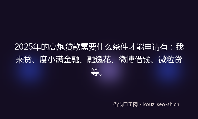 2025年的高炮贷款需要什么条件才能申请有：我来贷、度小满金融、融逸花、微博借钱、微粒贷等。