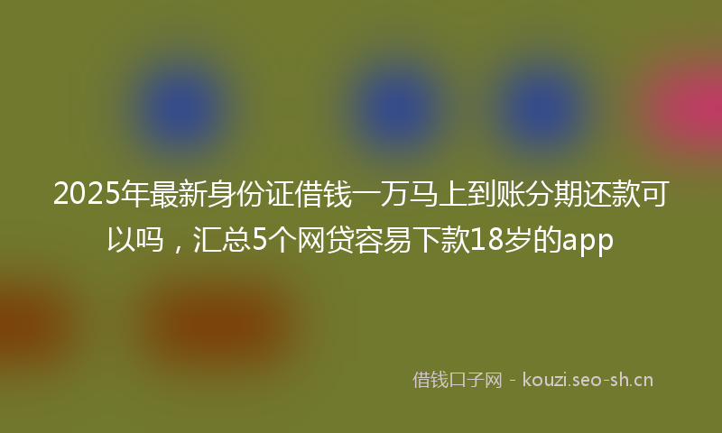 2025年最新身份证借钱一万马上到账分期还款可以吗，汇总5个网贷容易下款18岁的app