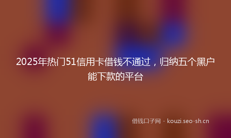 2025年热门51信用卡借钱不通过，归纳五个黑户能下款的平台