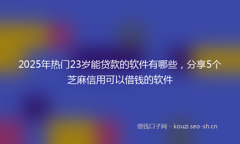 2025年热门23岁能贷款的软件有哪些，分享5个芝麻信用可以借钱的软件
