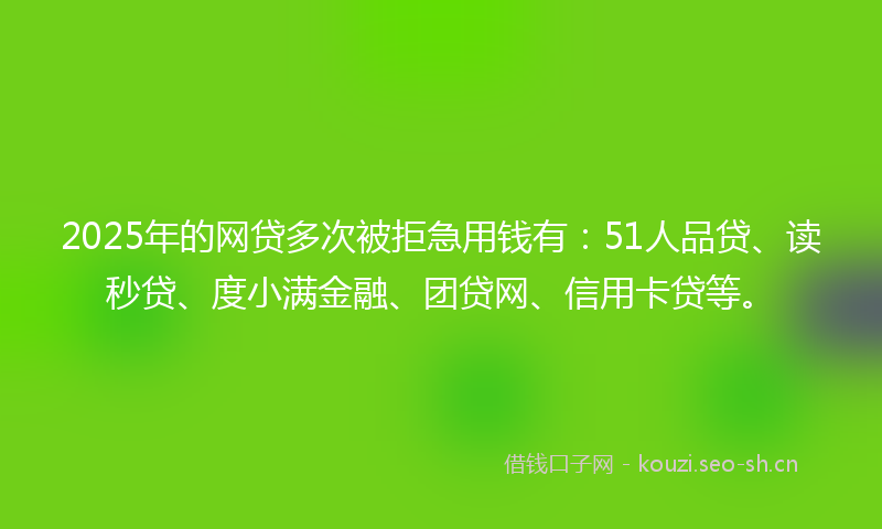 2025年的网贷多次被拒急用钱有：51人品贷、读秒贷、度小满金融、团贷网、信用卡贷等。