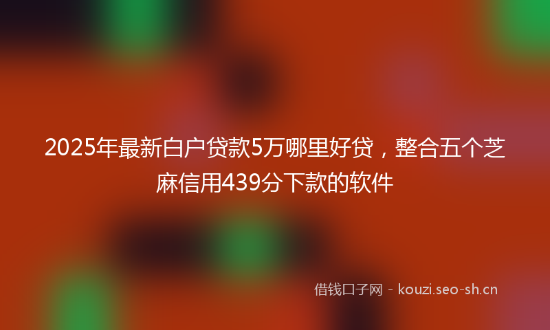 2025年最新白户贷款5万哪里好贷，整合五个芝麻信用439分下款的软件