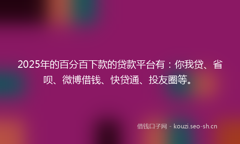 2025年的百分百下款的贷款平台有：你我贷、省呗、微博借钱、快贷通、投友圈等。