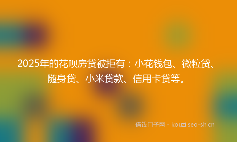 2025年的花呗房贷被拒有：小花钱包、微粒贷、随身贷、小米贷款、信用卡贷等。