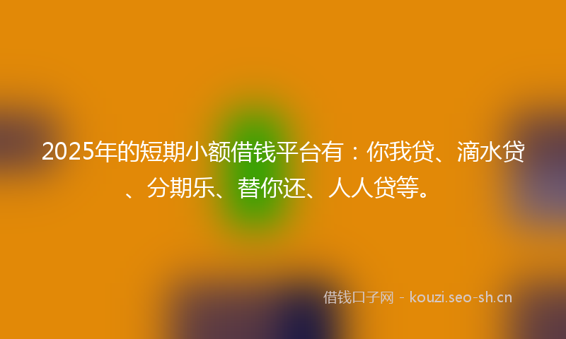 2025年的短期小额借钱平台有：你我贷、滴水贷、分期乐、替你还、人人贷等。