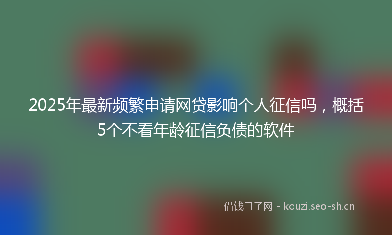 2025年最新频繁申请网贷影响个人征信吗，概括5个不看年龄征信负债的软件