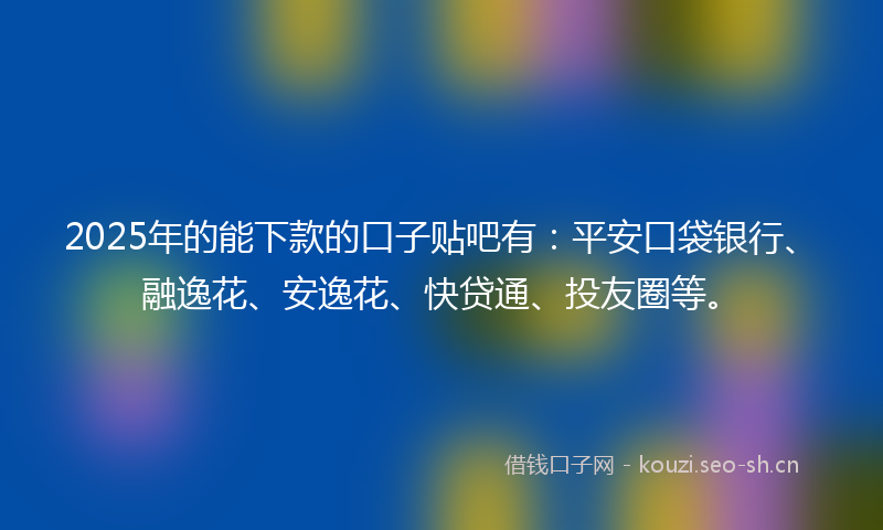 2025年的能下款的口子贴吧有：平安口袋银行、融逸花、安逸花、快贷通、投友圈等。