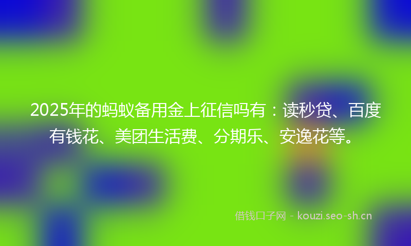 2025年的蚂蚁备用金上征信吗有：读秒贷、百度有钱花、美团生活费、分期乐、安逸花等。