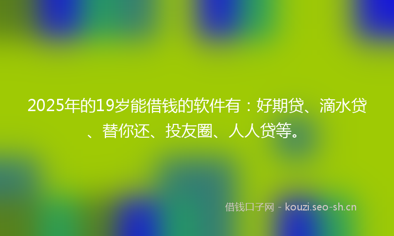 2025年的19岁能借钱的软件有：好期贷、滴水贷、替你还、投友圈、人人贷等。