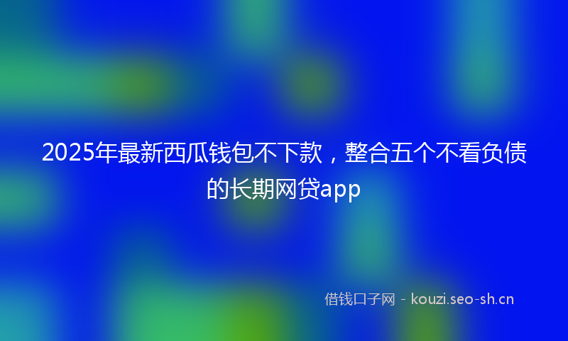2025年最新西瓜钱包不下款，整合五个不看负债的长期网贷app