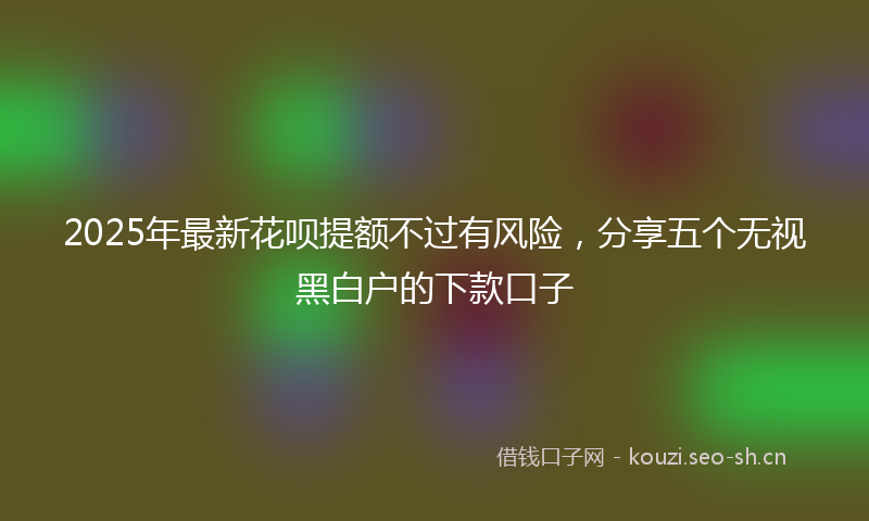 2025年最新花呗提额不过有风险，分享五个无视黑白户的下款口子
