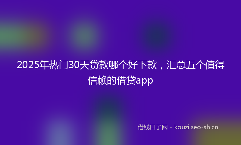 2025年热门30天贷款哪个好下款，汇总五个值得信赖的借贷app