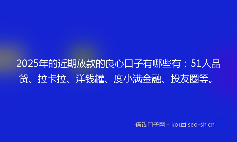 2025年的近期放款的良心口子有哪些有：51人品贷、拉卡拉、洋钱罐、度小满金融、投友圈等。