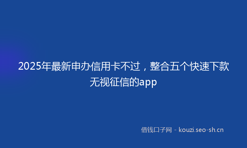 2025年最新申办信用卡不过，整合五个快速下款无视征信的app
