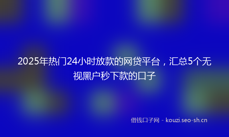 2025年热门24小时放款的网贷平台，汇总5个无视黑户秒下款的口子