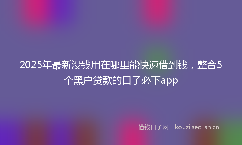 2025年最新没钱用在哪里能快速借到钱，整合5个黑户贷款的口子必下app