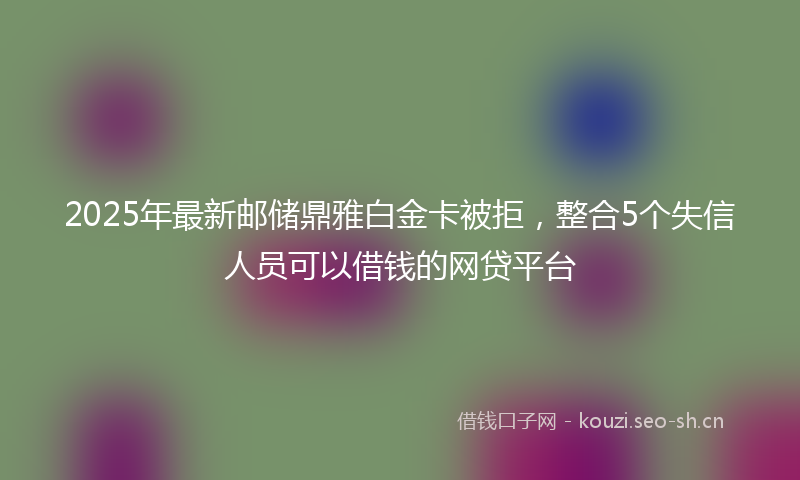 2025年最新邮储鼎雅白金卡被拒，整合5个失信人员可以借钱的网贷平台